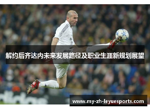 解约后齐达内未来发展路径及职业生涯新规划展望 解约后齐达内未来发展路径及职业生涯新规划展望