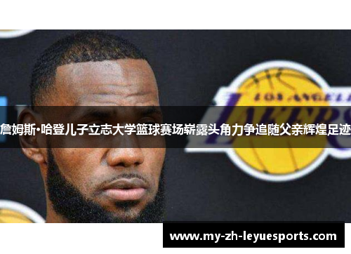 詹姆斯·哈登儿子立志大学篮球赛场崭露头角力争追随父亲辉煌足迹 詹姆斯·哈登儿子立志大学篮球赛场崭露头角力争追随父亲辉煌足迹