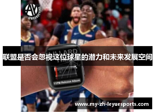 联盟是否会忽视这位球星的潜力和未来发展空间 联盟是否会忽视这位球星的潜力和未来发展空间