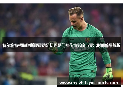 特尔施特根髌腱断裂震动足坛巴萨门神伤情影响与复出时间前景解析