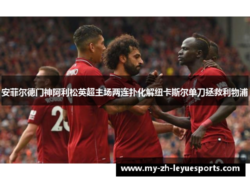 安菲尔德门神阿利松英超主场两连扑化解纽卡斯尔单刀拯救利物浦